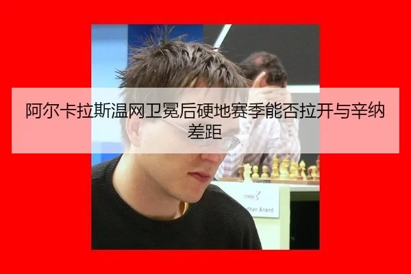 阿尔卡拉斯温网卫冕后硬地赛季能否拉开与辛纳差距